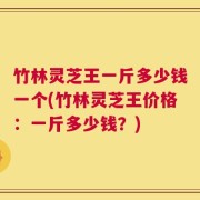 竹林灵芝王一斤多少钱一个(竹林灵芝王价格：一斤多少钱？)
