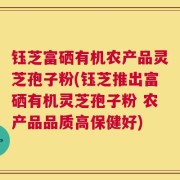钰芝富硒有机农产品灵芝孢子粉(钰芝推出富硒有机灵芝孢子粉 农产品品质高保健好)