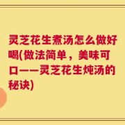 灵芝花生煮汤怎么做好喝(做法简单，美味可口——灵芝花生炖汤的秘诀)