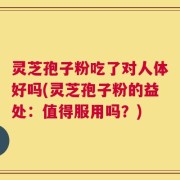 灵芝孢子粉吃了对人体好吗(灵芝孢子粉的益处：值得服用吗？)