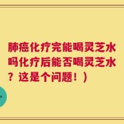 肺癌化疗完能喝灵芝水吗化疗后能否喝灵芝水？这是个问题！)