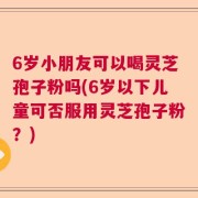 6岁小朋友可以喝灵芝孢子粉吗(6岁以下儿童可否服用灵芝孢子粉？)