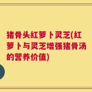 猪骨头红萝卜灵芝(红萝卜与灵芝增强猪骨汤的营养价值)