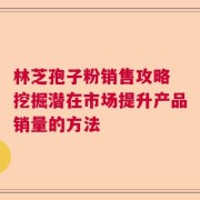 林芝孢子粉销售攻略 挖掘潜在市场提升产品销量的方法