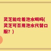 灵芝能吃着泡水喝吗(灵芝可否用泡水代替口服？)