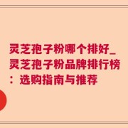 灵芝孢子粉哪个排好_灵芝孢子粉品牌排行榜：选购指南与推荐