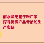 丽水灵芝孢子粉厂家 探寻优质产品背后的生产奥秘
