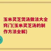 玉米灵芝煲汤做法大全窍门(玉米灵芝汤的制作方法全解)