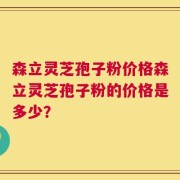 森立灵芝孢子粉价格森立灵芝孢子粉的价格是多少？