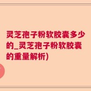 灵芝孢子粉软胶囊多少的_灵芝孢子粉软胶囊的重量解析)