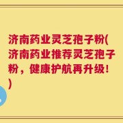 济南药业灵芝孢子粉(济南药业推荐灵芝孢子粉，健康护航再升级！)