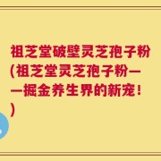 祖芝堂破壁灵芝孢子粉(祖芝堂灵芝孢子粉——掘金养生界的新宠！)