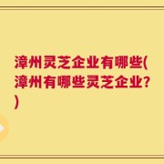 漳州灵芝企业有哪些(漳州有哪些灵芝企业？)