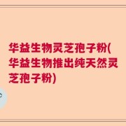 华益生物灵芝孢子粉(华益生物推出纯天然灵芝孢子粉)