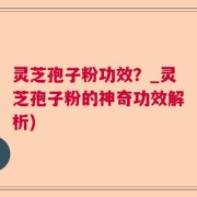 灵芝孢子粉功效？_灵芝孢子粉的神奇功效解析)