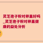 灵芝孢子粉对卵巢好吗_灵芝孢子粉对卵巢健康的益处分析