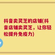 抖音卖灵芝的店铺(抖音店铺卖灵芝，让你轻松提升免疫力)