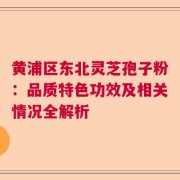 黄浦区东北灵芝孢子粉：品质特色功效及相关情况全解析