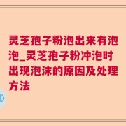 灵芝孢子粉泡出来有泡泡_灵芝孢子粉冲泡时出现泡沫的原因及处理方法