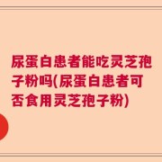 尿蛋白患者能吃灵芝孢子粉吗(尿蛋白患者可否食用灵芝孢子粉)