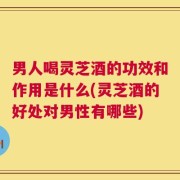 男人喝灵芝酒的功效和作用是什么(灵芝酒的好处对男性有哪些)