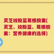 灵芝绞股蓝葛根胶囊(灵芝、绞股蓝、葛根胶囊：营养健康的选择)
