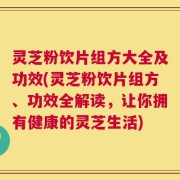 灵芝粉饮片组方大全及功效(灵芝粉饮片组方、功效全解读，让你拥有健康的灵芝生活)