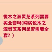 悦木之源灵芝系列需要买全套吗(购买悦木之源灵芝系列是否需要全套？)
