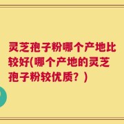 灵芝孢子粉哪个产地比较好(哪个产地的灵芝孢子粉较优质？)