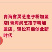 青海省灵芝孢子粉加盟店(青海灵芝孢子粉加盟店，轻松开启创业新时代