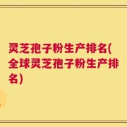 灵芝孢子粉生产排名(全球灵芝孢子粉生产排名)