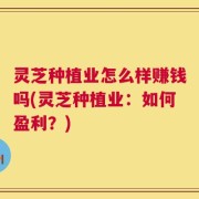 灵芝种植业怎么样赚钱吗(灵芝种植业：如何盈利？)