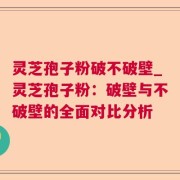 灵芝孢子粉破不破壁_灵芝孢子粉：破壁与不破壁的全面对比分析