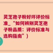 灵芝孢子粉好坏评价标准_“如何辨别灵芝孢子粉品质：评价标准与选购指南”)