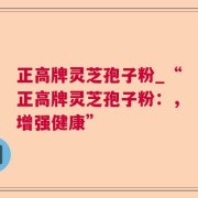 正高牌灵芝孢子粉_“正高牌灵芝孢子粉：，增强健康”