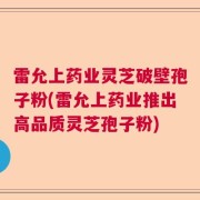 雷允上药业灵芝破壁孢子粉(雷允上药业推出高品质灵芝孢子粉)