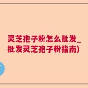 灵芝孢子粉怎么批发_批发灵芝孢子粉指南)