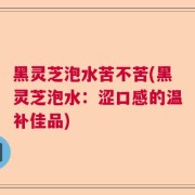 黑灵芝泡水苦不苦(黑灵芝泡水:涩口感的温补佳品)