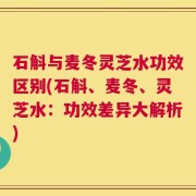石斛与麦冬灵芝水功效区别(石斛、麦冬、灵芝水：功效差异大解析)