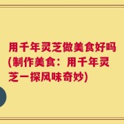 用千年灵芝做美食好吗(制作美食：用千年灵芝一探风味奇妙)