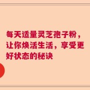 每天适量灵芝孢子粉，让你焕活生活，享受更好状态的秘诀