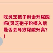 吃灵芝孢子粉会升尿酸吗(灵芝孢子粉摄入后是否会导致尿酸升高？)