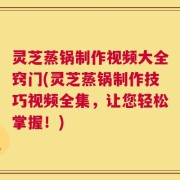 灵芝蒸锅制作视频大全窍门(灵芝蒸锅制作技巧视频全集，让您轻松掌握！)