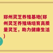 郑州灵芝养殖基地(郑州灵芝养殖场培育高质量灵芝，助力健康生活)
