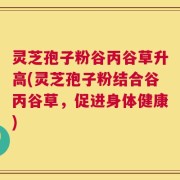 灵芝孢子粉谷丙谷草升高(灵芝孢子粉结合谷丙谷草，促进身体健康)