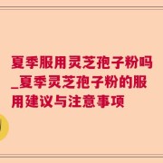 夏季服用灵芝孢子粉吗_夏季灵芝孢子粉的服用建议与注意事项