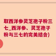取西洋参灵芝孢子粉三七_西洋参、灵芝孢子粉与三七的完美结合)