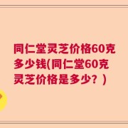 同仁堂灵芝价格60克多少钱(同仁堂60克灵芝价格是多少？)