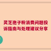灵芝孢子粉消费问题投诉指南与处理建议分享
