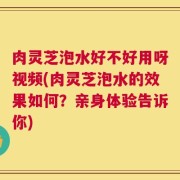 肉灵芝泡水好不好用呀视频(肉灵芝泡水的效果如何？亲身体验告诉你)